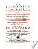 La filosofia morale esposta, e proposta a i giovani da Lodovico Antonio Muratori bibliotecario del serenissimo signor duca di Modena. In questa edizione riscontrata colle correzioni dell'autore, e con maggiore attenzione emendata. Accresciuta parimente da un indice copiosissimo delle materie da P. D. F. Consacrata al m. r. p. Fr. Gaetano Maria di Napoli dell'Ordine de' minori osservanti di s. Francesco ..