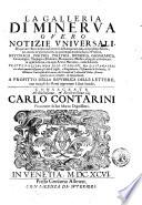 La Galleria di Minerva overo Notizie universali di quanto è stato scritto da letterati di Europa non solo nel presente secolo, ma ancora ne' già trascorsi, in qualunque materia sacra, e profana, retorica, poetica, politica, ... Tratte da libri non solo stampati, ma da stamparsi, ove oltre à quanto insegnano gli atti di Lipsia, e d'Inghilterra, ... saranno inserite nuove curiosità, ed insegnamenti, a profitto della repubblica delle lettere, con intagli de' rami opportuni à suoi luochi. Consacrata all'illustrissimo & eccellentissimo Carlo Contarini..