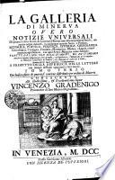 La Galleria di Minerva, overo notizie universali, di quanto e stato scritto da litterati di Europa non solo nel presente secolo ma ancora ne' gia trascorsi, in qualunque materia, sacra e profana, retorica, poetica, politica, istorica, geografica, cronologica, teologica, filosofica, matematica, medica, e legale, e finalmente in ogni scienza, e in ogni arte si mecanica, come liberale. Tratte da libri non solo stampati ma da stamparsi., ove oltre a quanto insegnano gli Atti di Lipsia, e d ́ Inghilterra, l ́Effemeride di Germania, la Bibliotheca Universale di Francia, ed i Giornali de litterati d ́Italia, saranno inserite nuove curiosita, ed insegnamenti, a profitto della republica delle lettere, con intagli de Rami oppoturni a suoi luochi. Consacrata all illustrisimo et eccellentissimo signor Vincenzo Gradenico