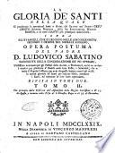 La gloria de' santi nella quale si ponderano le operazioni sante e divine del Santo de' Santi Gesu Cristo Signor Nostro, della sua Santissima Madre Maria, e di tutt'i santi piu principali della Chiesa, sopra gli evangeli, che si leggono nelle loro solennita secondo l'ordine del messale romano, opera postuma del padre d. Ludovico Sabatino sacerdote della Congregazione de' Pii Operari, ... divisa in tomi due. Tomo 1. [2.] - In Napoli nella stamperia di Vincenzo Manfredi