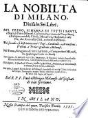 La nobilta di Milano, diuisa in sei libri. Nel primo, si narra di tutti i santi, e beati, di patria milanesi. ... Nel secondo, si descriuono tutti i papi, cardinali, ... milanesi. Nel terzo, si ragiona di tutti i letterati, ... Nel quarto, si tratta di tutti i re', ... famosi nella militia dell'ist