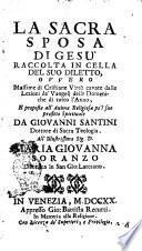 La sacra sposa di Gesù raccolta in cella del suo diletto, ovvero Massime di cristiane virtù cavate dalle lezioni de' Vangeli delle domeniche di tutto l'anno, e proposte all'anima religiosa pe'l suo profitto spirituale da Giovanni Santini dottore di sacra teologia all'illustrissima sig. d. Maria Giovanna Soranzo ..