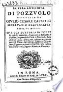 La vera antichita di Pozzuolo descritta da Giulio Cesare Capaccio secretario dell'inclita citta di Napoli ove con l'istoria di tutte le cose contorno, si narrano la bellezza di Posillipo, l'origine della citta di Pozzuolo, Baia, Miseno, Cuma, Ischia, riti, costumi, magistrati, nobilta, statue, inscrittioni, fabbriche antiche, successi, guerre, e quanto appartiene alle cose naturali di terme, bagni, e di tutte le miniere