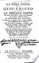 La vera sposa di Gesu-Cristo, cioe la monaca santa per mezzo delle virtu' proprie d'una religiosa. Opera dell'illustriss. e revererendiss. monsignor d. Alfonso de' Liguori, ... utile non solo per le religiose, e religiosi; ma anche per li secolari, ... In fine del secondo tomo vi saranno di più le meditazioni per otto giorni degli esercizj spirituali, che sogliono fare molte religiose privatamente in solitudine; ... Divisa in due tomi. Tomo primo [-secondo]