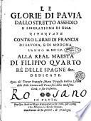 Le glorie di Pauia dallo stretto assedio e liberatione di essa riportate contro l'armi di Francia di Sauoia, e di Modona l'anno 1655. Alla real maestà di Filippo quarto rè delle Spagne &c. dedicate. Opera del dottor Francesco Maria Pirogallo publico lettore delle Belle Lettere nell'Vniuersità della medesima città, e suo historico