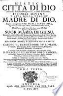 Mistica citta di Dio miracolo della sua omnipotenza, e abisso della grazia, manifestata in questi ultimi secoli, per mezzo dell'istessa Signora, alla sua serva Suor Maria di Giesu, abadessa del monistero dell'Immacolata Concezione, della villa d'Agrida... Di piu accresciuta con Il prologo galeato, Vita della vener. Madre scrittrice, con le note divotissime, le tavole, e indici generale di tutte le cose notabili contenute in questa divina istoria, un'Epistola dedicatoria alla Vergine Maria santissima, e con varie approvazioni, ed una protesta publica della V. Madre scrittrice &c. adesso per la prima volta date in luce. Ultima edizione divisa in sei tomi