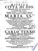 Mistica citta di Dio, miracolo della sua onnipotenza, & abbisso della grazia. Istoria divina, e vita della Vergine madre di Dio, regina, e signora nostra, Maria ss.ma riparatrice della colpa d'Eva, e mezzana della grazia. Manisfestata in questi ultimi secoli, per mezzo dell'istessa signora alla sua serva suor Maria di Giesu, abadessa del monastero dell'Immaculata Concezione,... Dedicata in questa ultima impressione alla sagra cattolica, e reale maesta di Carlo Terzo... e presentata a sua maesta' dall' illustrissimo, ed eccellentissimo signore Don Francesco Colmenero...Tomo primo [-Tomo secondo]