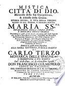 Mistica citta di Dio, miracolo della sua onnipotenza, & abbisso della grazia. Istoria divina, e vita della Vergine madre di Dio, regina, e signora nostra, Maria ss.ma riparatrice della colpa d'Eva, e mezzana della grazia. Manisfestata in questi ultimi secoli, per mezzo dell'istessa signora alla sua serva suor Maria di Giesu, abadessa del monastero dell'Immaculata Concezione,... Dedicata in questa ultima impressione alla sagra cattolica, e reale maesta di Carlo Terzo... e presentata a sua maesta' dall' illustrissimo, ed eccellentissimo signore Don Francesco Colmenero...Tomo primo [-Tomo secondo]