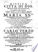 Mistica citta' di Dio, miracolo della sua onnipotenza, & abbisso della grazia. Istoria divina, e vita della vergine madre di Dio, regina, e signora nostra Maria ss.ma riparatrice della colpa d'Eva, e mezzana dela grazia. Manifestata in questi ultimi secoli, per mezzo dell'istessa signora alla sua serva suor Maria di Gesù ... Dedicata in quest'ultima impressione alla ... maesta' di Carlo terzo ... tomo primo (-quarto)