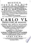 Mistica citta di Dio, miracolo della sua onnipotenza, & abisso della grazia. Istoria divina, e vita della Vergine madre di Dio, regina, e signora nostra Maria Santissima, ... Manifestata in questi ultimi secoli, per mezo dell' istessa signora, alla sua serva Suor Maria di Giesù, ... Dedicata in questa ultima impressione alla sagra cesarea, e cattolica reale maesta di Carlo VI, Imperatore de Romani,... e presentata a sua Maesta'... D. Fran.co Colmonero Co. Di Valderis,...