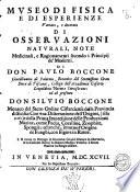 Museo di fisica e di esperienze variato, e decorato di osservazioni naturali, note medicinali, e ragionamenti secondo i principij de' moderni. Di don Paulo Boccone ... ed al presente don Silvio Boccone monaco del Sacro ordine Cisterciense ... Con vna Dissertazione dell'origine ... e della prima impressione delle produzzioni marine, come fucus, coralline, zoophite, spongie, ed anche, intorno l'origine dè funghi, con figure in rame ... - In Venetia per Io. Baptistam Zuccato