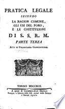 Pratica legale secondo la ragion comune, gli usi del foro, e le costituzioni di S.S.R.M. Divisa in tre parti. 1. Tela giudiziaria. Tom. 1. 2. Esemplari di suppliche, e di comparizioni, cogli estremi d'ogni azione. Tom. 2. 3. Atti di volontaria giurisdizione. Tom. 1