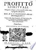 Profitto spirituale, nel quale s'insegna à fare acquisto delle virtù, e progresso nello spirito. Del M.R.P. Francesco Arias della Compagnia di Giesu. Tradotto dalla lingua spagnuola, dal commendatore fra Giulio Zanchini da Castiglionchio, caualiere di san Giouanni; hoggi spedalingo di Santa Maria nuoua di Firenze. Prima [-seconda] parte