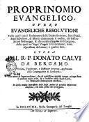 Proprinomio euangelico, ouero euangeliche resolutioni nelle quali con il fondamento delle Diuine Scritture, santi padri, sagri espositori, & istorici chiaramente si mostra, chi fossero alcuni personaggi, & altre celebri singolarità si spiegano, delle quali ne' sagri Vangeli si fà mentione, senza espressione del nome, ò qualità loro. Opera del R.P. Donato Calui da Bergamo ..