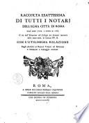 Raccolta esattissima di tutti i notarj dell'alma città di Roma dall'anno 1507. a tutto il 1785. O sia dall'erezzione del Collegio dei scrittori instituito dalla santa mem. di Giulio PP. 2. Con l'utilissima relazione degli antichi ai notari viventi ed esercenti a commodo e vantaggio comune