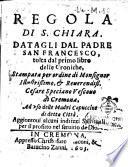 Regola di S. Chiara. Datagli dal padre San Francesco, tolta dal primo libro delle Croniche, stampata per ordine di monsignor illustrissimo & reverendiss. Cesare Speciano vescouo di Cremona, ad uso delle Madri Cappuccine di detta citta'. Aggiuntoui alcuni indrizzi spirituali per il profitto nel seru
