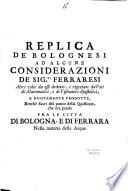 Replica de' bolognesi ad alcune considerazioni de' sig.ri ferraresi altre volte da essi dedotte, e rigettate da' voti de' matematici, e de' visitatori apostolici, e nuovamente prodotte, benchè fuori del punto della quistione, che ora pende fra le città di Bologna, e di Ferrara nella materia delle acque
