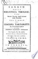Saggio della biblioteca tirolese, o sia Notizie istoriche degli scrittori della provincia del Tirolo di Giacopo Tartarotti roveretano e da Domenico Francesco Todeschini prete perginese, prot. not. apostolico accademico agiato, e pericolante peloritano di giunte e note molto accresciuto. Scanzia prima