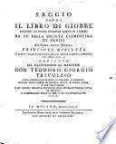 Saggio sopra il libro di Giobbe secondo la nuova versione fatta su l'ebreo da' pp. cappuccini della societa clementina di Parigi autori dell'opera Principes dicutes in questa italiana edizione a miglior ordine ridotto, corretto, ed ampliato, e dedicato all'illustrissimo sig. marchese don Teodoro Gi