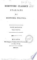 *Scrittori classici italiani di economia politica. - Milano : Nella Stamperia e Fonderia di G. G. Destefanis a S. Zeno, n.o 534, 1803-1816. - 50 v. ; 8o. ((Occhietto precede i frontespizi dei vol. col titolo: Economisti classici italiani. - A cura di Pietro Custodi, il cui nome figura nella pref. del vol. 1 della parte antica. - Vol. 49 e 50, Milano : Imperiale regia stamperia. - L'opera e divisa in Parte antica, numerata v. 1-7, e Parte moderna, numerata v. 1-41. Idealmente e stata poi considerata un'unica serie di 48 v. e pertanto gli ultimi due volumi sono numerati v. 49 e v. 50