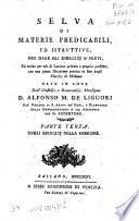 Selva di materie predicabili, ed istruttive, per dare gli esercizj a' preti, ed anche per uso di lezione privata a proprio profitto; con una piena istruzione pratica in fine degli esercizj di missione data in luce dall'illustriss. e reverendiss. monsignor d. Alfonso M. de Liguori ... . Parte prima[-terza]