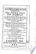 Supplemento istorico dell'antica citta' di Forli': in cui si descriue la prouincia di Romagna ... Col racconto di molti fatti illustri non pubblicati fin'ad hora da altri spettanti à quella, & ad altre città d'Italia; e con varie anticaglie, e massime antiche lapidi considerabili nouamente scoperte: con la serie infine dell'armi gentilizie di tutte le famiglie nobili viuenti, & alcune dell'estinte; e col catalogo de' vescoui, e gouernatori ecclesiastici della medesima città. Il tutto con somma diligenza raccolto da Sigismondo Marchesi