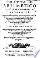 Trattato aritmetico di Giuseppe Maria Figatelli nel quale con somma breuita, e chiarezza si contiene quanto di bello, e di buono si troua sparso per gli autori, e quanto si possa desiderare, per sapere maneggiare il numero non solo nelle quantita rationali, e per le regole mercantesche: ... Diuisa in due parti. Opera utilissima non solo a mercanti, e a chi desidera d'imparare: ma a maestri ancora; ...