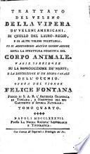 Trattato del veleno della vipera de' veleni americani. Di quello del lauro-regio, e di altri veleni vegetabili. Vi si aggiungono alcune osservazioni sopra la struttura primitiva del corpo animale. Varie sperienze su la riproduzione de' nervi; e la descrizione d'un nuovo canale dell'occhio. Opera del signor Felice Fontana ... Tomo primo [-quarto]