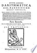 TVTTE L’OPERE D’ARITHMETICA DEL FAMOSISSIMO NICOLO TARTAGLIA. NELLE QVALI IN XVII. LIBRI CON VARIE PROVE, & ragioni, mostrasi ogni prattica naturale, & artificial, i modi, & leregole da gli Antichi, & Moderni vsate nell’arte mercantile, & oue interuiene calcolo, pesi, denari, tariffe, calmeri, baratti, cambi di banchieri, e di fiere, faldi, sconti, giuochi, traffico di compagnie, compre, vendite, portar mercantie da vn paese all’altro, conuertir monete, congiungimento di metalli, & opere de zeschieri. Sopra le qual cose tutte, formansi bellissimi quesiti, & si sciolgono le difficoltà, con vgual chiarezza, e diligenza, per vtile rileuato de i mercanti tesorieri, Capitani Matematici, Chimici, & altri curiosi