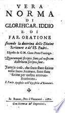 Vera norma di glorificar. Iddio e. di far. oratione secondo la dottrina delle Diuine Scritture e de'SS. Padri. Esposta da G. M. Caro prete teologo. ...