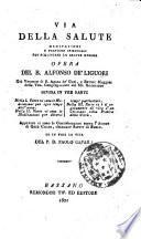 Via della salute meditazioni e pratiche spirituali per acquistare la salute eterna opera del b. Alfonso de' Liguori ... divisa in tre parti. Nella 1. parte vi sono le meditazioni per ogni tempo dell'anno. Nella 2. parte vi sono le meditazioni per diversi tempi particolari. Nella 3. parte vi e il regolamento di vita d'un cristiano colla pratica delle virtu. Appresso vi sono le considerazioni sopra l'amore di Gesu Cristo, chiamate saette di fuoco. Ed in fine la vita del p. d. Paolo Cafaro